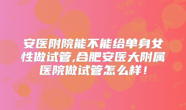 安医附院能不能给单身女性做试管,合肥安医大附属医院做试管怎么样！