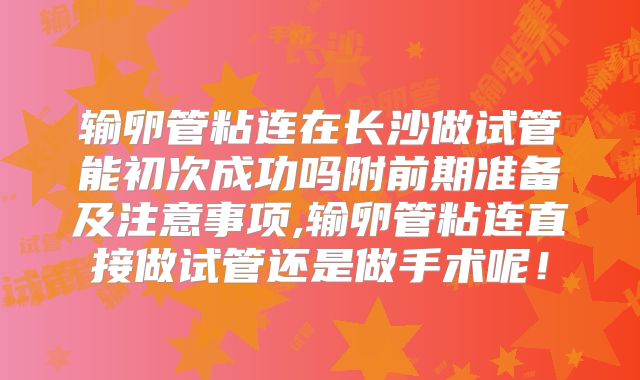 输卵管粘连在长沙做试管能初次成功吗附前期准备及注意事项,输卵管粘连直接做试管还是做手术呢！