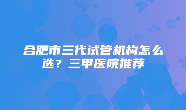 合肥市三代试管机构怎么选？三甲医院推荐