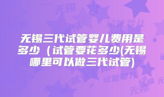 无锡三代试管婴儿费用是多少(试管要花多少(无锡哪里可以做三代试管)