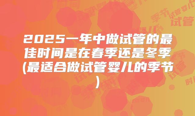 2025一年中做试管的最佳时间是在春季还是冬季(最适合做试管婴儿的季节)