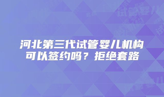 河北第三代试管婴儿机构可以签约吗？拒绝套路