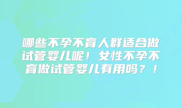 哪些不孕不育人群适合做试管婴儿呢!女性不孕不育做试管婴儿有用吗?!