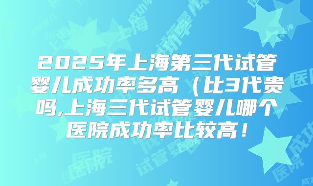 2025年上海第三代试管婴儿成功率多高(比3代贵吗,上海三代试管婴儿哪个医院成功率比较高!