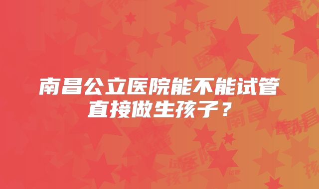 南昌公立医院能不能试管直接做生孩子？