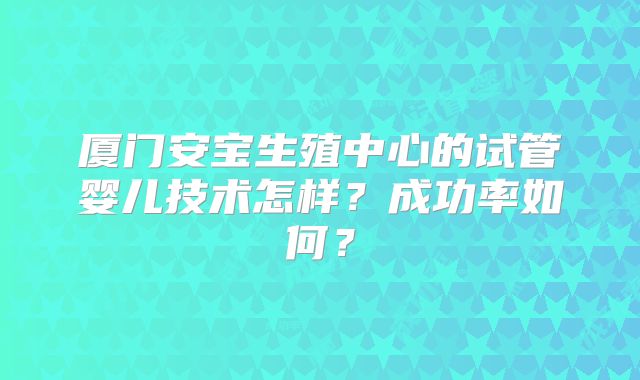 厦门安宝生殖中心的试管婴儿技术怎样?成功率如何?