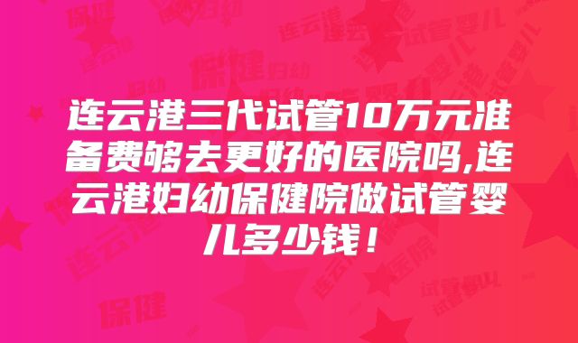 连云港三代试管10万元准备费够去更好的医院吗,连云港妇幼保健院做试管婴儿多少钱！