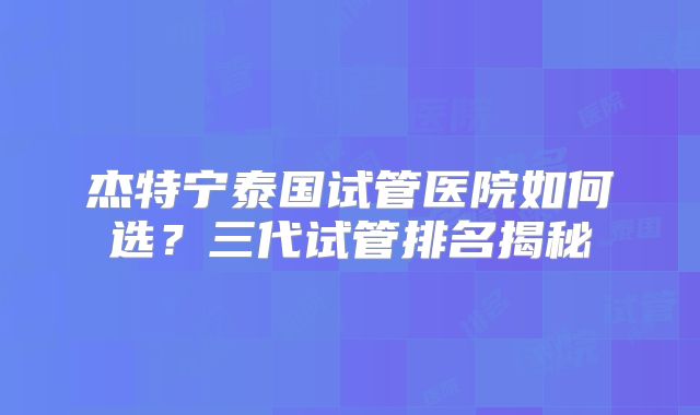 杰特宁泰国试管医院如何选？三代试管排名揭秘