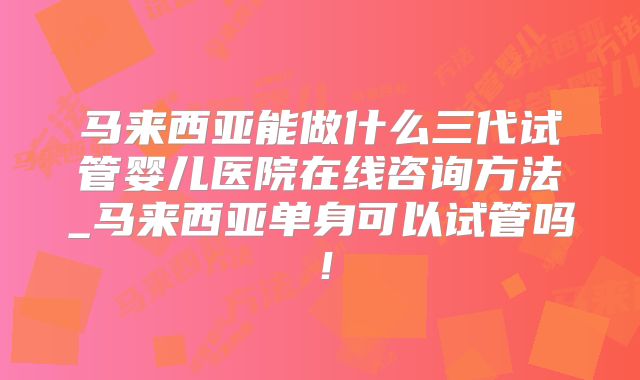 马来西亚能做什么三代试管婴儿医院在线咨询方法_马来西亚单身可以试管吗！
