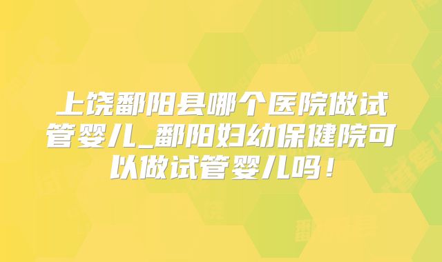 上饶鄱阳县哪个医院做试管婴儿_鄱阳妇幼保健院可以做试管婴儿吗！