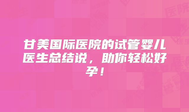 甘美国际医院的试管婴儿医生总结说，助你轻松好孕！