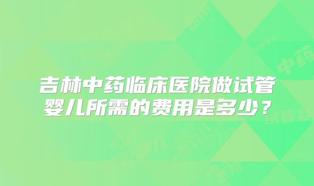 吉林中药临床医院做试管婴儿所需的费用是多少？