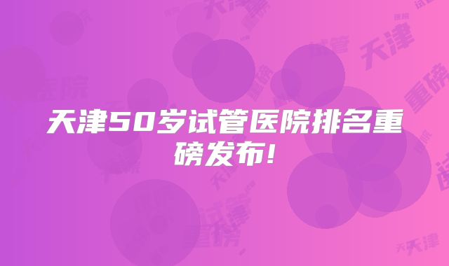 天津50岁试管医院排名重磅发布!