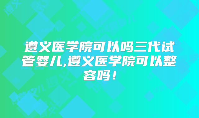 遵义医学院可以吗三代试管婴儿,遵义医学院可以整容吗！