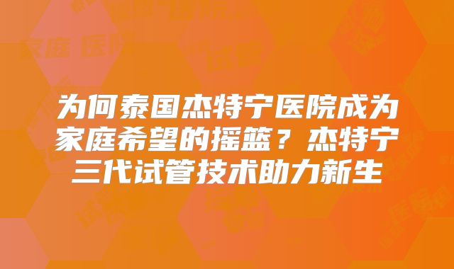为何泰国杰特宁医院成为家庭希望的摇篮？杰特宁三代试管技术助力新生