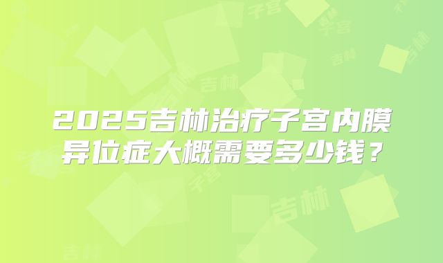 2025吉林治疗子宫内膜异位症大概需要多少钱？