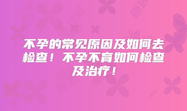 不孕的常见原因及如何去检查！不孕不育如何检查及治疗！