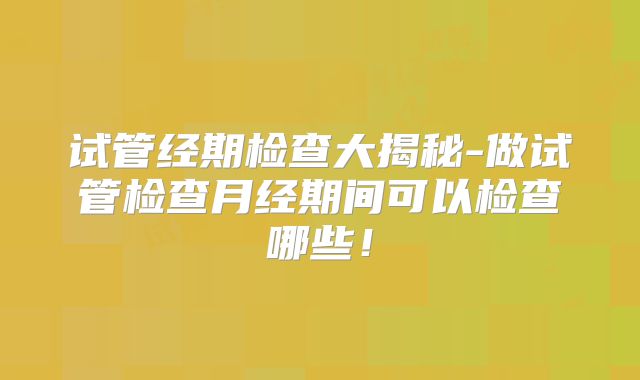 试管经期检查大揭秘-做试管检查月经期间可以检查哪些!