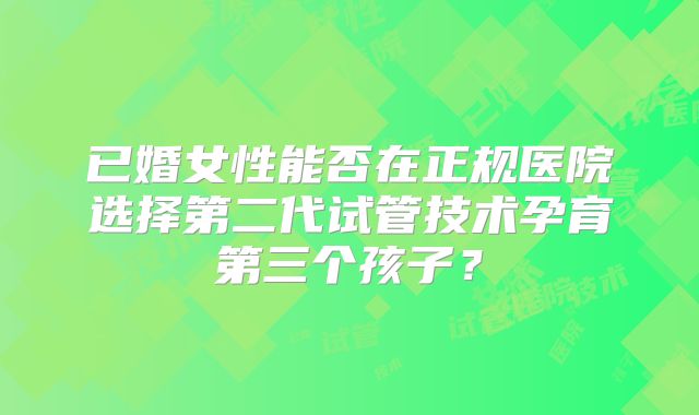 已婚女性能否在正规医院选择第二代试管技术孕育第三个孩子？