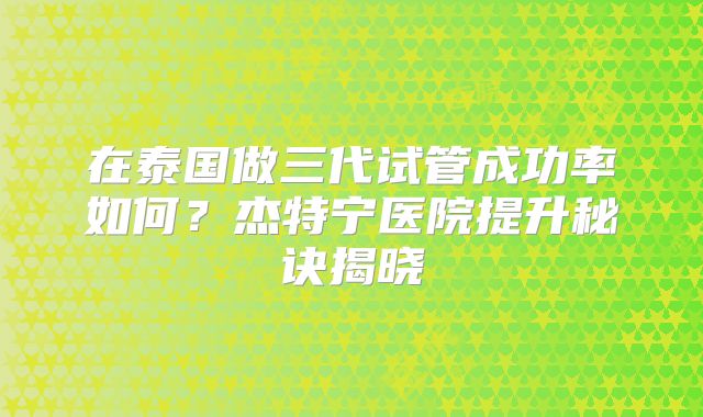 在泰国做三代试管成功率如何？杰特宁医院提升秘诀揭晓