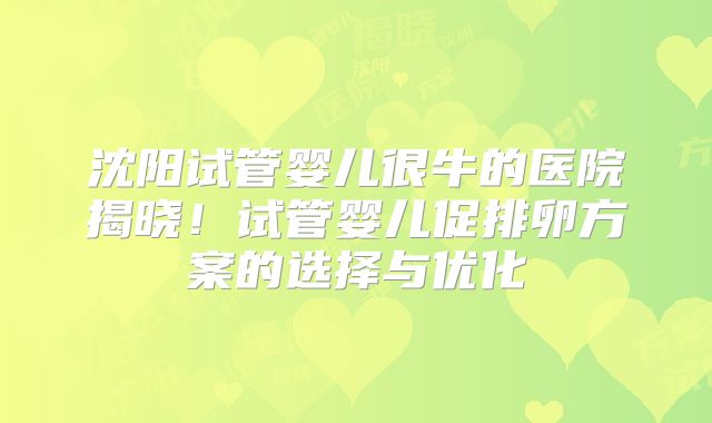 沈阳试管婴儿很牛的医院揭晓！试管婴儿促排卵方案的选择与优化