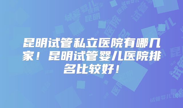 昆明试管私立医院有哪几家！昆明试管婴儿医院排名比较好！