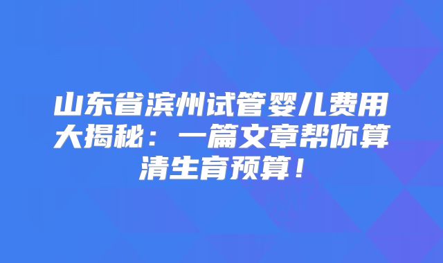 山东省滨州试管婴儿费用大揭秘:一篇文章帮你算清生育预算!