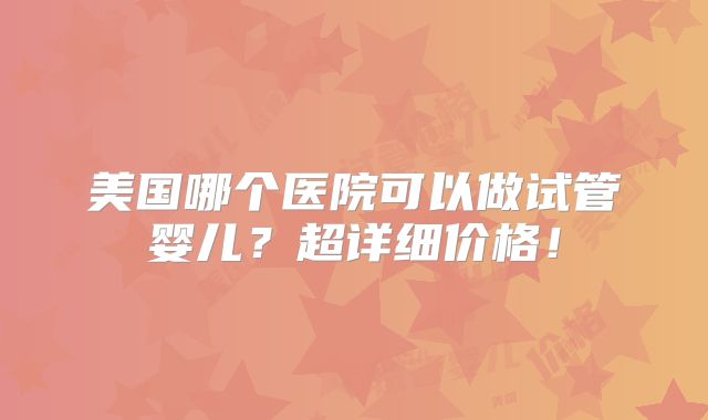 美国哪个医院可以做试管婴儿？超详细价格！