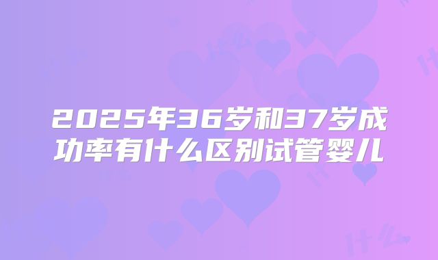 2025年36岁和37岁成功率有什么区别试管婴儿