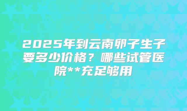 2025年到云南卵子生子要多少价格？哪些试管医院**充足够用