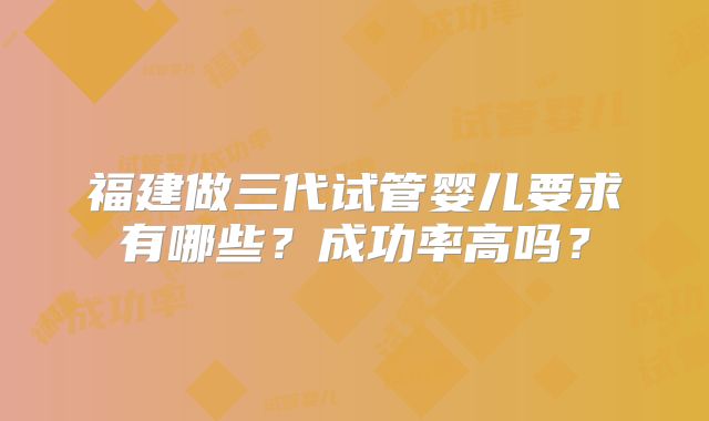 福建做三代试管婴儿要求有哪些？成功率高吗？