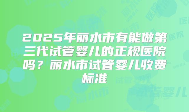 2025年丽水市有能做第三代试管婴儿的正规医院吗？丽水市试管婴儿收费标准