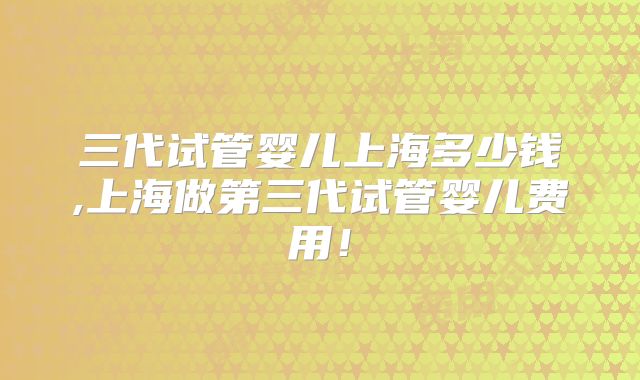 三代试管婴儿上海多少钱,上海做第三代试管婴儿费用!