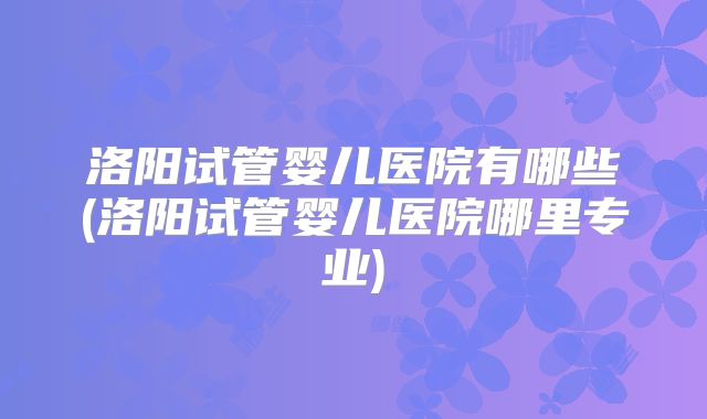 洛阳试管婴儿医院有哪些(洛阳试管婴儿医院哪里专业)