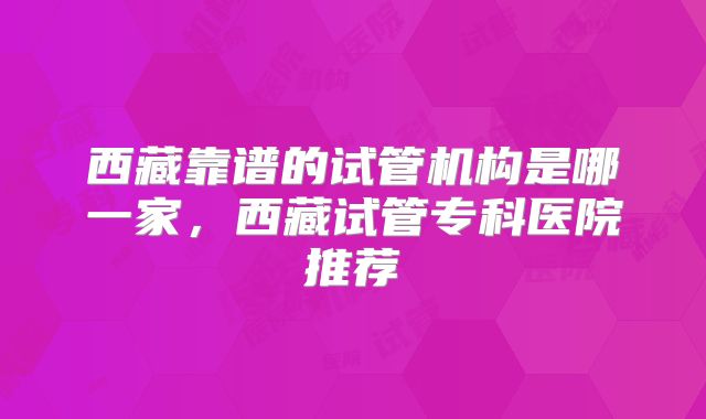 西藏靠谱的试管机构是哪一家,西藏试管专科医院推荐