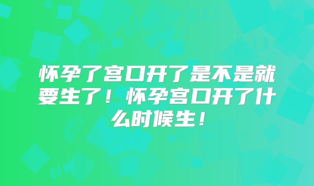 怀孕了宫口开了是不是就要生了！怀孕宫口开了什么时候生！