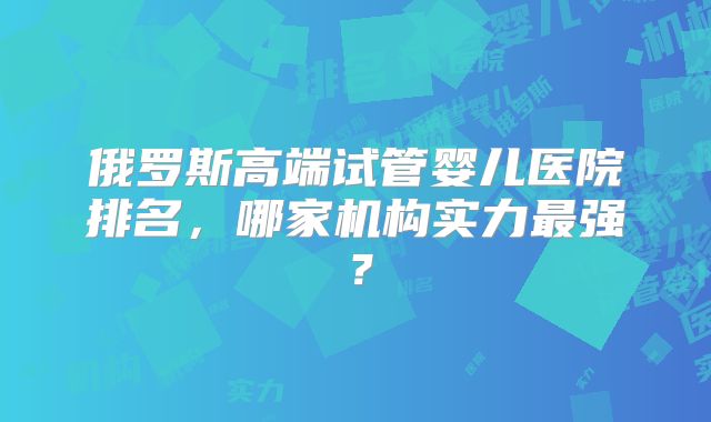 俄罗斯高端试管婴儿医院排名，哪家机构实力最强？