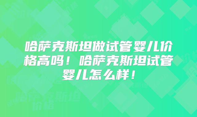 哈萨克斯坦做试管婴儿价格高吗！哈萨克斯坦试管婴儿怎么样！