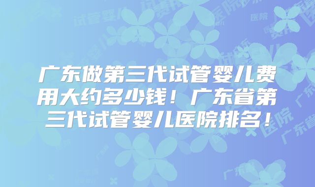 广东做第三代试管婴儿费用大约多少钱！广东省第三代试管婴儿医院排名！