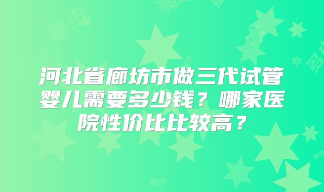 河北省廊坊市做三代试管婴儿需要多少钱?哪家医院性价比比较高?