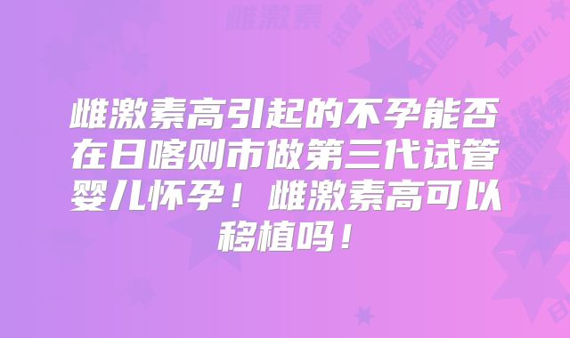 雌激素高引起的不孕能否在日喀则市做第三代试管婴儿怀孕!雌激素高可以移植吗!