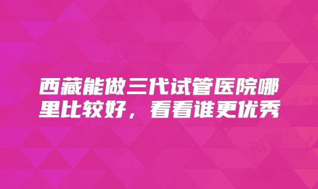 西藏能做三代试管医院哪里比较好，看看谁更优秀