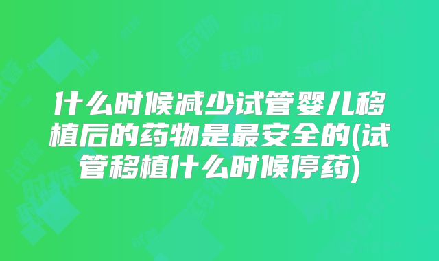 什么时候减少试管婴儿移植后的药物是最安全的(试管移植什么时候停药)