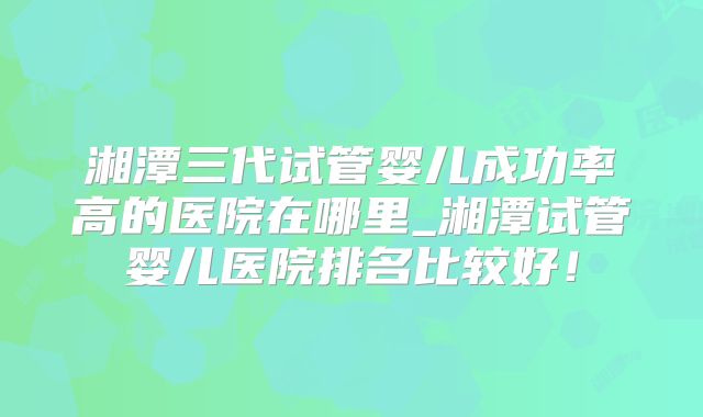 湘潭三代试管婴儿成功率高的医院在哪里_湘潭试管婴儿医院排名比较好！
