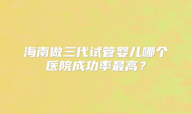海南做三代试管婴儿哪个医院成功率最高?