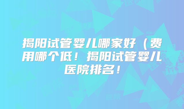 揭阳试管婴儿哪家好（费用哪个低！揭阳试管婴儿医院排名！