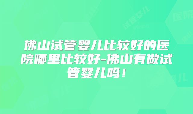 佛山试管婴儿比较好的医院哪里比较好-佛山有做试管婴儿吗！