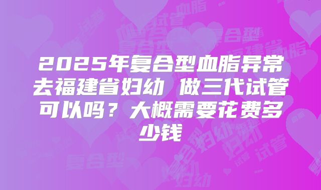 2025年复合型血脂异常去福建省妇幼 做三代试管可以吗？大概需要花费多少钱