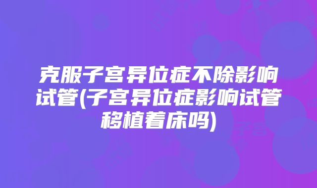克服子宫异位症不除影响试管(子宫异位症影响试管移植着床吗)