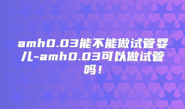 amh0.03能不能做试管婴儿-amh0.03可以做试管吗!